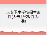 大专卫生学校招生条件(大专卫校招生标准)