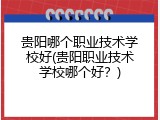 贵阳哪个职业技术学校好(贵阳职业技术学校哪个好？)