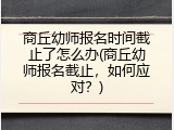 商丘幼师报名时间截止了怎么办(商丘幼师报名截止，如何应对？)