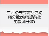 广西幼专提前批男幼师分数(幼师提前批男教师分数)