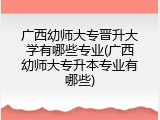 广西幼师大专晋升大学有哪些专业(广西幼师大专升本专业有哪些)