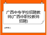 广西中专学校招聘教师(广西中职校教师招聘)