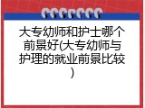 大专幼师和护士哪个前景好(大专幼师与护理的就业前景比较)
