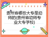 贵州省哪些大专是幼师的(贵州省幼师专业大专学校)