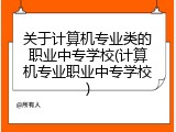 关于计算机专业类的职业中专学校(计算机专业职业中专学校)