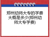 郑州幼师大专的学费大概是多少(郑州幼师大专学费)