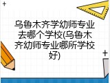 乌鲁木齐学幼师专业去哪个学校(乌鲁木齐幼师专业哪所学校好)