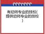 有幼师专业的技校(提供幼师专业的技校)