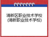 清新区职业技术学校(清新职业技术学校)