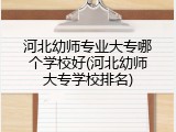 河北幼师专业大专哪个学校好(河北幼师大专学校排名)
