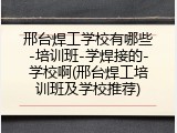 邢台焊工学校有哪些-培训班-学焊接的-学校啊(邢台焊工培训班及学校推荐)