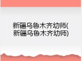 新疆乌鲁木齐幼师(新疆乌鲁木齐幼师)