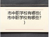 市中职学校有哪些(市中职学校有哪些？)