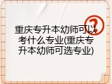 重庆专升本幼师可以考什么专业(重庆专升本幼师可选专业)