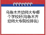 乌鲁木齐幼师大专哪个学校好(乌鲁木齐幼师大专院校排名)