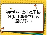 初中毕业读什么卫校好(初中毕业学什么卫校好？)