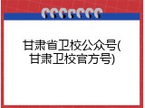 甘肃省卫校公众号(甘肃卫校官方号)