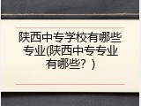陕西中专学校有哪些专业(陕西中专专业有哪些？)