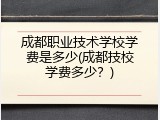 成都职业技术学校学费是多少(成都技校学费多少？)