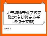 大专幼师专业学校安徽(大专幼师专业学校位于安徽)