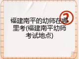 福建南平的幼师在哪里考(福建南平幼师考试地点)