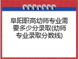 阜阳职高幼师专业需要多少分录取(幼师专业录取分数线)