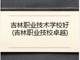 吉林职业技术学校好(吉林职业技校卓越)