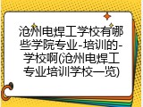 沧州电焊工学校有哪些学院专业-培训的-学校啊(沧州电焊工专业培训学校一览)