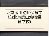 北京房山幼师保育学校(北京房山幼师保育学校)
