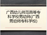广西幼儿师范高等专科学校男幼师(广西男幼师专科学校)