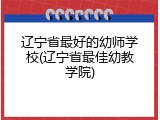 辽宁省最好的幼师学校(辽宁省最佳幼教学院)