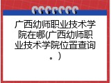 广西幼师职业技术学院在哪(广西幼师职业技术学院位置查询。)