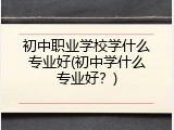 初中职业学校学什么专业好(初中学什么专业好？)