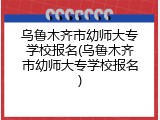 乌鲁木齐市幼师大专学校报名(乌鲁木齐市幼师大专学校报名)