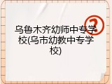 乌鲁木齐幼师中专学校(乌市幼教中专学校)