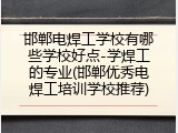 邯郸电焊工学校有哪些学校好点-学焊工的专业(邯郸优秀电焊工培训学校推荐)