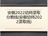 安徽2022幼师录取分数线(安徽幼师2022录取线)