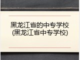 黑龙江省的中专学校(黑龙江省中专学校)