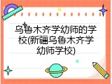 乌鲁木齐学幼师的学校(新疆乌鲁木齐学幼师学校)