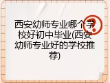 西安幼师专业哪个学校好初中毕业(西安幼师专业好的学校推荐)