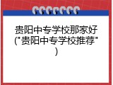 贵阳中专学校那家好("贵阳中专学校推荐")