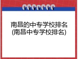 南昌的中专学校排名(南昌中专学校排名)