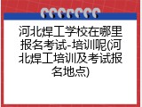 河北焊工学校在哪里报名考试-培训呢(河北焊工培训及考试报名地点)