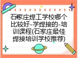 石家庄焊工学校哪个比较好-学焊接的-培训课程(石家庄最佳焊接培训学校推荐)