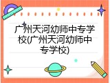 广州天河幼师中专学校(广州天河幼师中专学校)