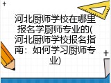 河北厨师学校在哪里报名学厨师专业的(河北厨师学校报名指南：如何学习厨师专业)