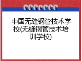 中国无缝钢管技术学校(无缝钢管技术培训学校)