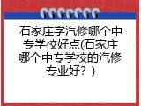 石家庄学汽修哪个中专学校好点(石家庄哪个中专学校的汽修专业好？)