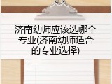 济南幼师应该选哪个专业(济南幼师适合的专业选择)