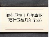 喀什卫校上几年毕业(喀什卫校几年毕业)
